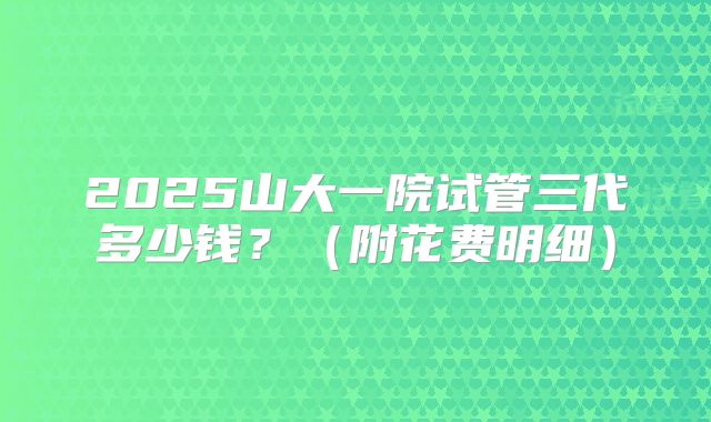 2025山大一院试管三代多少钱?(附花费明细)
