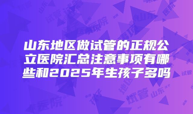 山东地区做试管的正规公立医院汇总注意事项有哪些和2025年生孩子多吗