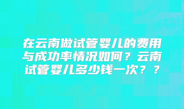在云南做试管婴儿的费用与成功率情况如何？云南试管婴儿多少钱一次？？