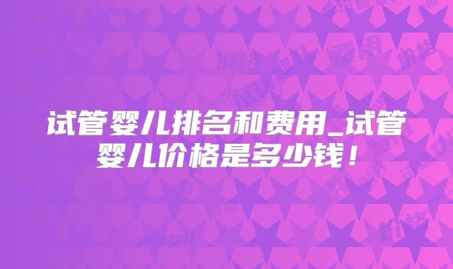 试管婴儿排名和费用_试管婴儿价格是多少钱！