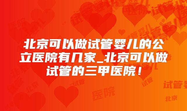北京可以做试管婴儿的公立医院有几家_北京可以做试管的三甲医院！