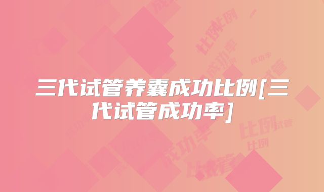 三代试管养囊成功比例[三代试管成功率]