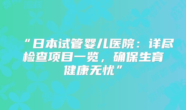 “日本试管婴儿医院：详尽检查项目一览，确保生育健康无忧”