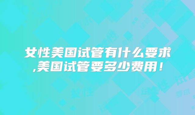 女性美国试管有什么要求,美国试管要多少费用！