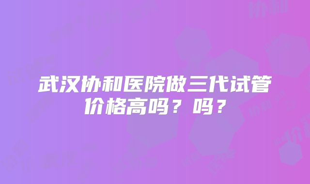 武汉协和医院做三代试管价格高吗？吗？
