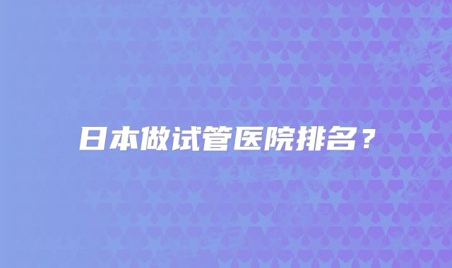 日本做试管医院排名？