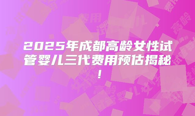 2025年成都高龄女性试管婴儿三代费用预估揭秘！