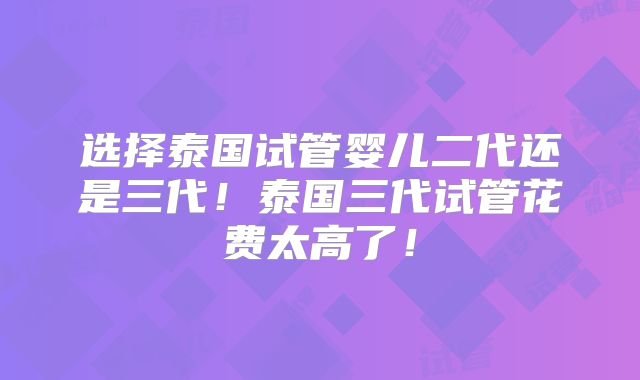 选择泰国试管婴儿二代还是三代！泰国三代试管花费太高了！