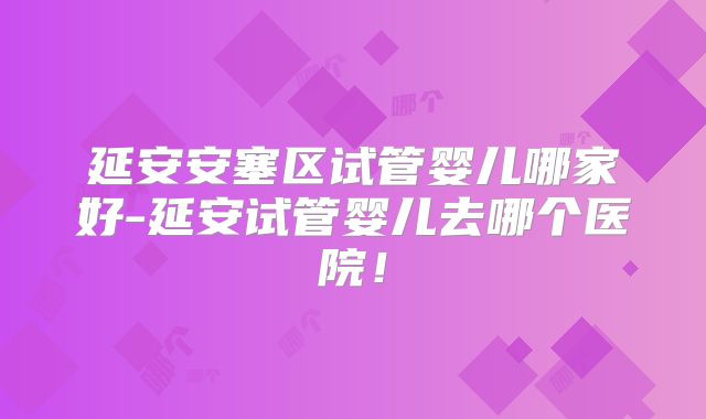 延安安塞区试管婴儿哪家好-延安试管婴儿去哪个医院！