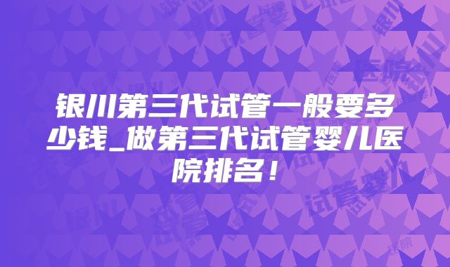 银川第三代试管一般要多少钱_做第三代试管婴儿医院排名!