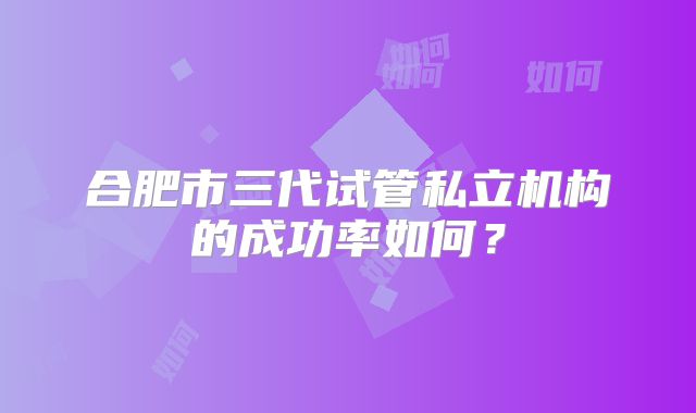 合肥市三代试管私立机构的成功率如何?
