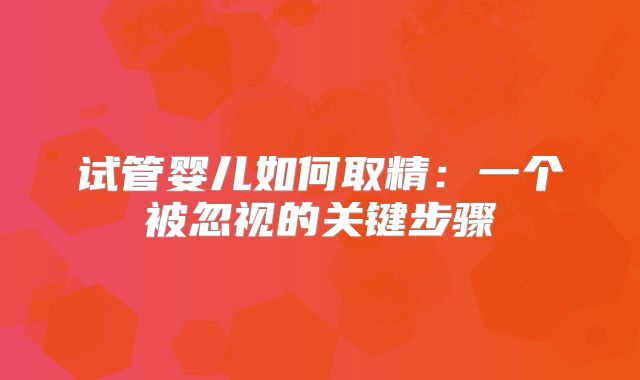 试管婴儿如何取精:一个被忽视的关键步骤