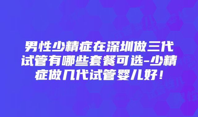 男性少精症在深圳做三代试管有哪些套餐可选-少精症做几代试管婴儿好！