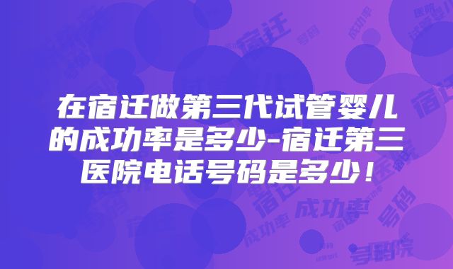 在宿迁做第三代试管婴儿的成功率是多少-宿迁第三医院电话号码是多少！