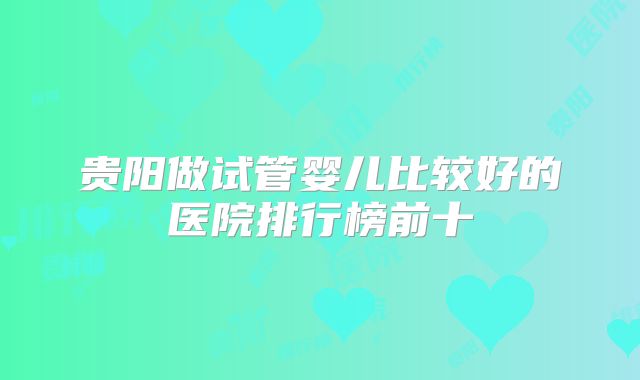 贵阳做试管婴儿比较好的医院排行榜前十