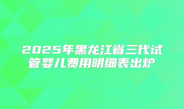 2025年黑龙江省三代试管婴儿费用明细表出炉