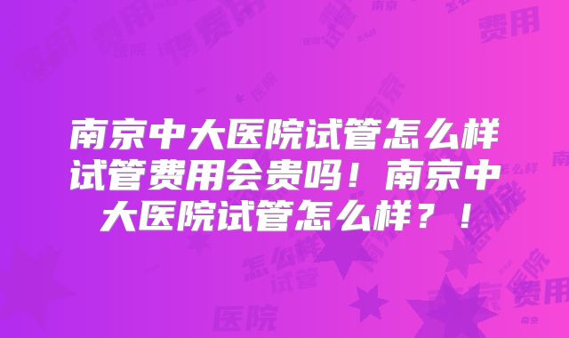 南京中大医院试管怎么样试管费用会贵吗!南京中大医院试管怎么样?!