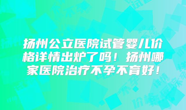 扬州公立医院试管婴儿价格详情出炉了吗！扬州哪家医院治疗不孕不育好！