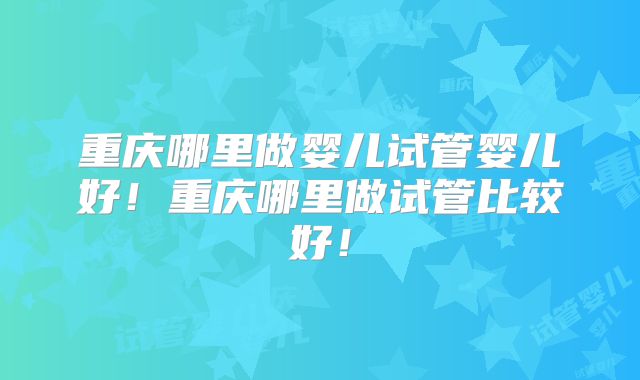 重庆哪里做婴儿试管婴儿好!重庆哪里做试管比较好!