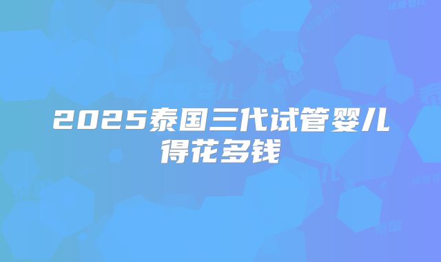 2025泰国三代试管婴儿得花多钱