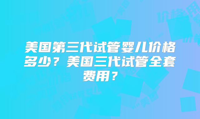 美国第三代试管婴儿价格多少？美国三代试管全套费用？