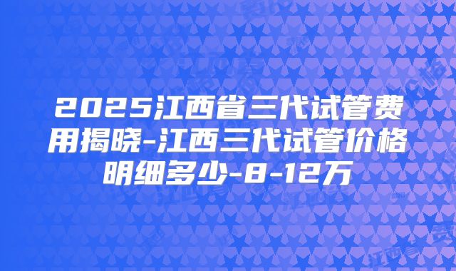 2025江西省三代试管费用揭晓-江西三代试管价格明细多少-8-12万