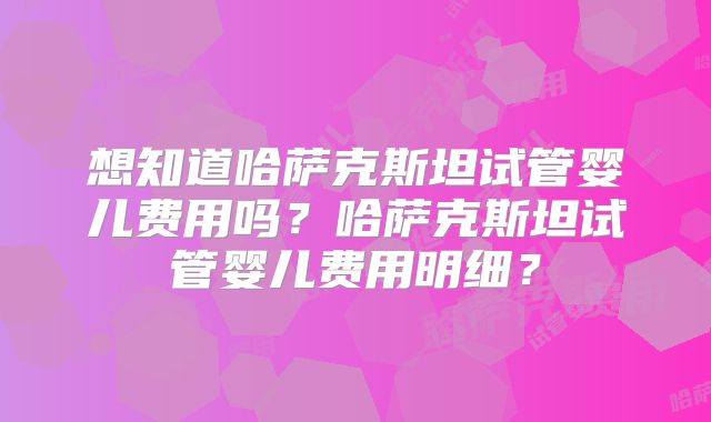 想知道哈萨克斯坦试管婴儿费用吗？哈萨克斯坦试管婴儿费用明细？