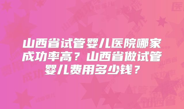山西省试管婴儿医院哪家成功率高？山西省做试管婴儿费用多少钱？