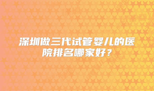 深圳做三代试管婴儿的医院排名哪家好？