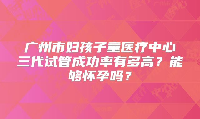 广州市妇孩子童医疗中心三代试管成功率有多高？能够怀孕吗？