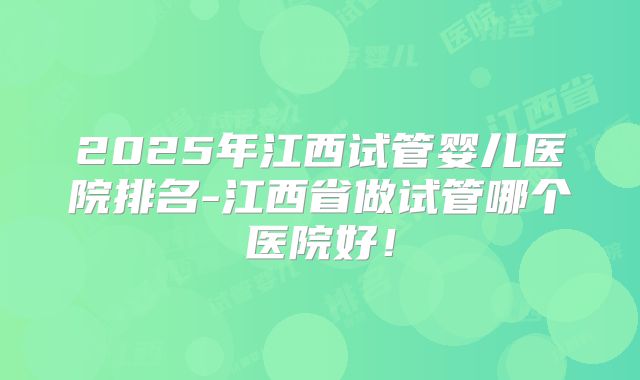 2025年江西试管婴儿医院排名-江西省做试管哪个医院好！