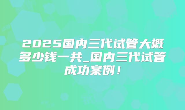2025国内三代试管大概多少钱一共_国内三代试管成功案例！