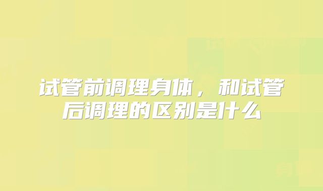 试管前调理身体，和试管后调理的区别是什么