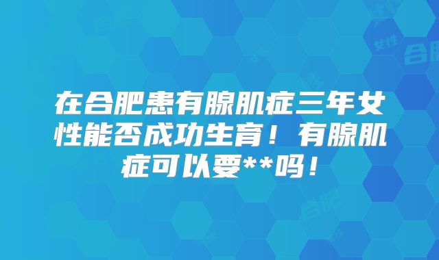 在合肥患有腺肌症三年女性能否成功生育！有腺肌症可以要**吗！
