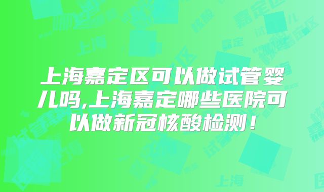 上海嘉定区可以做试管婴儿吗,上海嘉定哪些医院可以做新冠核酸检测！