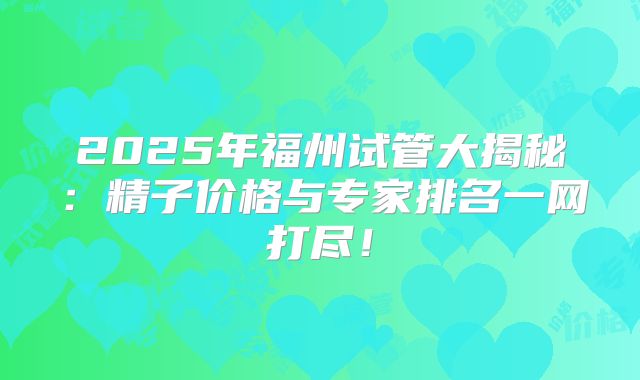 2025年福州试管大揭秘：精子价格与专家排名一网打尽！