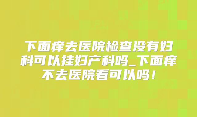 下面痒去医院检查没有妇科可以挂妇产科吗_下面痒不去医院看可以吗!