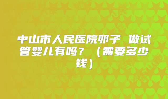 中山市人民医院卵子 做试管婴儿有吗？（需要多少钱）