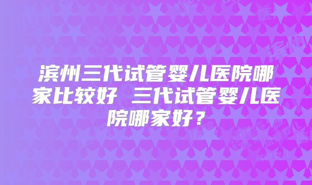 滨州三代试管婴儿医院哪家比较好 三代试管婴儿医院哪家好？