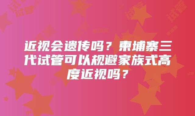 近视会遗传吗？柬埔寨三代试管可以规避家族式高度近视吗？
