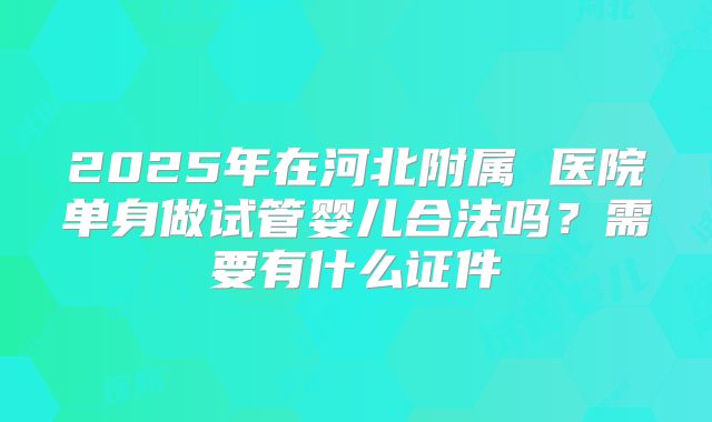 2025年在河北附属 医院单身做试管婴儿合法吗？需要有什么证件