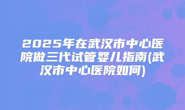 2025年在武汉市中心医院做三代试管婴儿指南(武汉市中心医院如何)