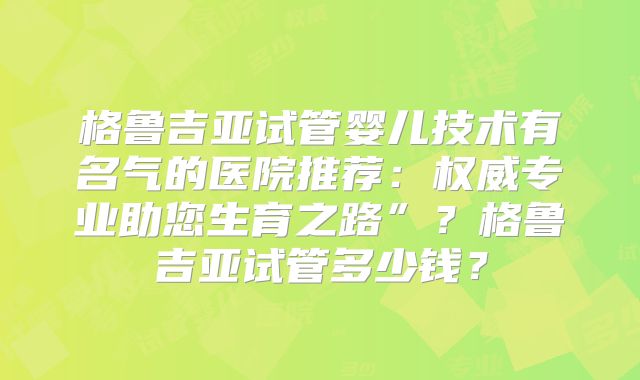 格鲁吉亚试管婴儿技术有名气的医院推荐：权威专业助您生育之路”？格鲁吉亚试管多少钱？