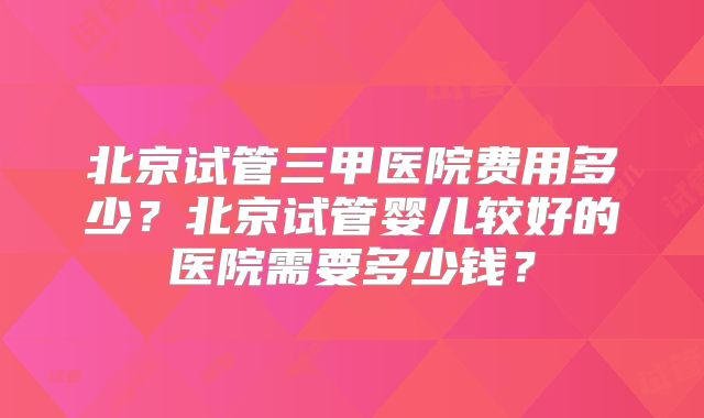 北京试管三甲医院费用多少？北京试管婴儿较好的医院需要多少钱？