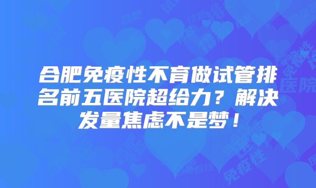合肥免疫性不育做试管排名前五医院超给力?解决发量焦虑不是梦!