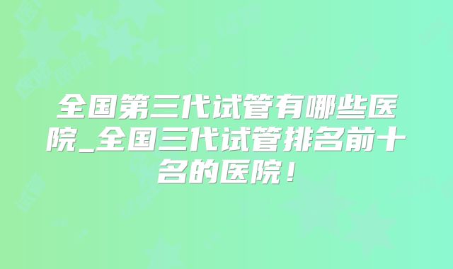全国第三代试管有哪些医院_全国三代试管排名前十名的医院！