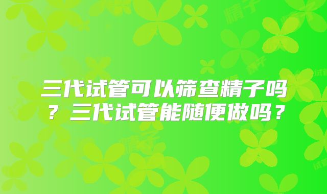 三代试管可以筛查精子吗？三代试管能随便做吗？