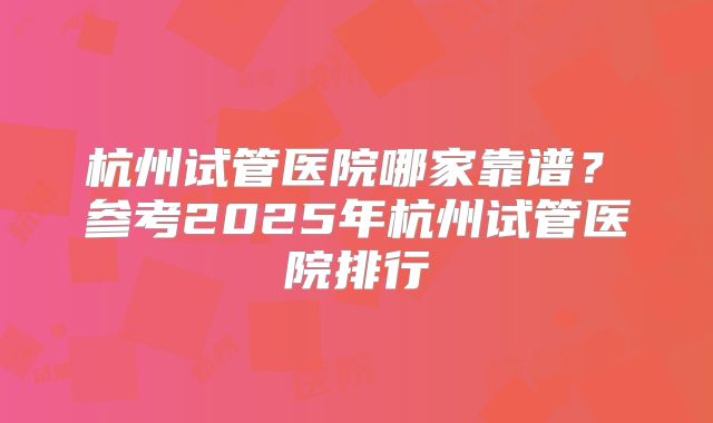 杭州试管医院哪家靠谱？​参考2025年杭州试管医院排行