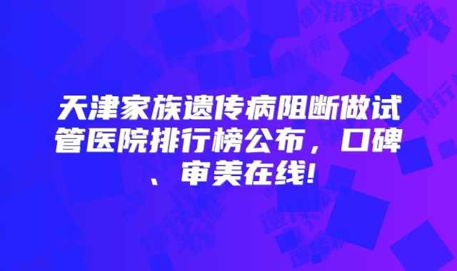 天津家族遗传病阻断做试管医院排行榜公布，口碑、审美在线!