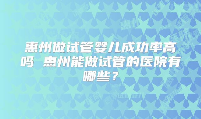 惠州做试管婴儿成功率高吗 惠州能做试管的医院有哪些？